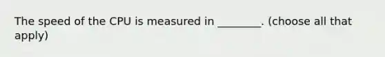 The speed of the CPU is measured in ________. (choose all that apply)