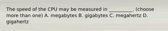 The speed of the CPU may be measured in __________. (choose more than one) A. megabytes B. gigabytes C. megahertz D. gigahertz