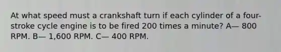 At what speed must a crankshaft turn if each cylinder of a four-stroke cycle engine is to be fired 200 times a minute? A— 800 RPM. B— 1,600 RPM. C— 400 RPM.