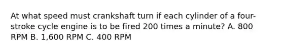 At what speed must crankshaft turn if each cylinder of a four-stroke cycle engine is to be fired 200 times a minute? A. 800 RPM B. 1,600 RPM C. 400 RPM