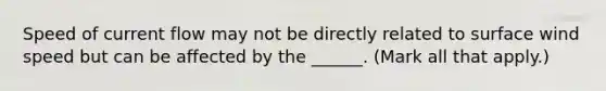 Speed of current flow may not be directly related to surface wind speed but can be affected by the ______. (Mark all that apply.)