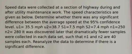 Speed data were collected at a section of highway during and after utility maintenance work. The speed characteristics are given as below. Determine whether there was any significant difference between the average speed at the 95% confidence level. u1= 35.5 𝑚𝑝ℎ u2=38.7 S1=7.5 mph S2=7.4 mph n1=250 n2= 280 It was discovered later that dramatically fewer samples were collected in each data set, such that n1 and n2 are 40 samples each. Reanalyze the data to determine if there is a significant difference.