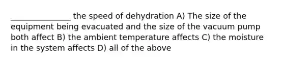 _______________ the speed of dehydration A) The size of the equipment being evacuated and the size of the vacuum pump both affect B) the ambient temperature affects C) the moisture in the system affects D) all of the above