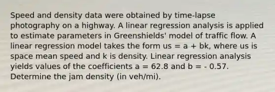 Speed and density data were obtained by time-lapse photography on a highway. A linear regression analysis is applied to estimate parameters in Greenshields' model of traffic flow. A linear regression model takes the form us = a + bk, where us is space mean speed and k is density. Linear regression analysis yields values of the coefficients a = 62.8 and b = - 0.57. Determine the jam density (in veh/mi).