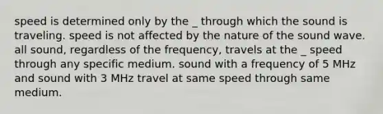 speed is determined only by the _ through which the sound is traveling. speed is not affected by the nature of the sound wave. all sound, regardless of the frequency, travels at the _ speed through any specific medium. sound with a frequency of 5 MHz and sound with 3 MHz travel at same speed through same medium.