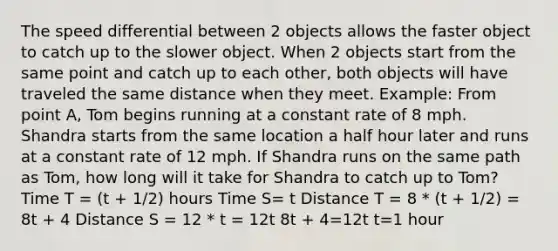 The speed differential between 2 objects allows the faster object to catch up to the slower object. When 2 objects start from the same point and catch up to each other, both objects will have traveled the same distance when they meet. Example: From point A, Tom begins running at a constant rate of 8 mph. Shandra starts from the same location a half hour later and runs at a constant rate of 12 mph. If Shandra runs on the same path as Tom, how long will it take for Shandra to catch up to Tom? Time T = (t + 1/2) hours Time S= t Distance T = 8 * (t + 1/2) = 8t + 4 Distance S = 12 * t = 12t 8t + 4=12t t=1 hour