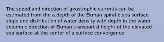 The speed and direction of geostrophic currents can be estimated from the a.depth of the Ekman spiral b.sea surface slope and distribution of water density with depth in the water column c.direction of Ekman transport d.height of the elevated sea surface at the center of a surface convergence