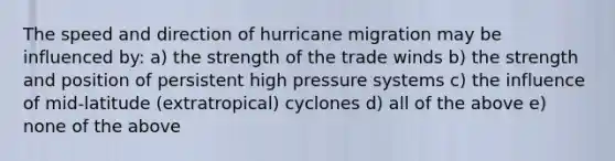 The speed and direction of hurricane migration may be influenced by: a) the strength of the trade winds b) the strength and position of persistent high pressure systems c) the influence of mid-latitude (extratropical) cyclones d) all of the above e) none of the above