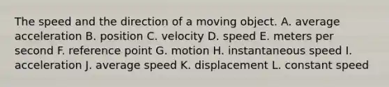 The speed and the direction of a moving object. A. average acceleration B. position C. velocity D. speed E. meters per second F. reference point G. motion H. instantaneous speed I. acceleration J. average speed K. displacement L. constant speed