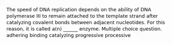 The speed of <a href='https://www.questionai.com/knowledge/kofV2VQU2J-dna-replication' class='anchor-knowledge'>dna replication</a> depends on the ability of DNA polymerase III to remain attached to the template strand after catalyzing <a href='https://www.questionai.com/knowledge/kWply8IKUM-covalent-bonds' class='anchor-knowledge'>covalent bonds</a> between adjacent nucleotides. For this reason, it is called a(n) ______ enzyme. Multiple choice question. adhering binding catalyzing progressive processive