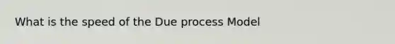 What is the speed of the Due process Model