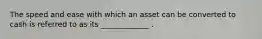 The speed and ease with which an asset can be converted to cash is referred to as its _____________ .