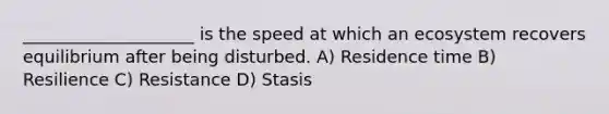 ____________________ is the speed at which an ecosystem recovers equilibrium after being disturbed. A) Residence time B) Resilience C) Resistance D) Stasis