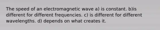 The speed of an electromagnetic wave a) is constant. b)is different for different frequencies. c) is different for different wavelengths. d) depends on what creates it.