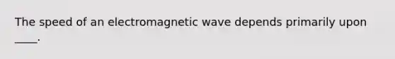 The speed of an electromagnetic wave depends primarily upon ____.