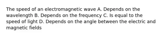 The speed of an electromagnetic wave A. Depends on the wavelength B. Depends on the frequency C. Is equal to the speed of light D. Depends on the angle between the electric and magnetic fields