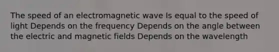 The speed of an electromagnetic wave Is equal to the speed of light Depends on the frequency Depends on the angle between the electric and magnetic fields Depends on the wavelength