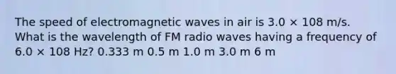 The speed of electromagnetic waves in air is 3.0 × 108 m/s. What is the wavelength of FM radio waves having a frequency of 6.0 × 108 Hz? 0.333 m 0.5 m 1.0 m 3.0 m 6 m