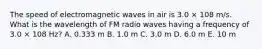 The speed of electromagnetic waves in air is 3.0 × 108 m/s. What is the wavelength of FM radio waves having a frequency of 3.0 × 108 Hz? A. 0.333 m B. 1.0 m C. 3.0 m D. 6.0 m E. 10 m