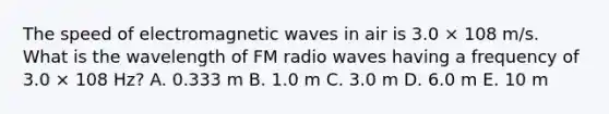 The speed of electromagnetic waves in air is 3.0 × 108 m/s. What is the wavelength of FM radio waves having a frequency of 3.0 × 108 Hz? A. 0.333 m B. 1.0 m C. 3.0 m D. 6.0 m E. 10 m