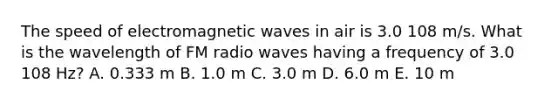 The speed of electromagnetic waves in air is 3.0 108 m/s. What is the wavelength of FM radio waves having a frequency of 3.0 108 Hz? A. 0.333 m B. 1.0 m C. 3.0 m D. 6.0 m E. 10 m