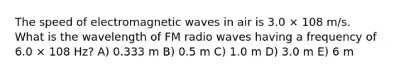 The speed of electromagnetic waves in air is 3.0 × 108 m/s. What is the wavelength of FM radio waves having a frequency of 6.0 × 108 Hz? A) 0.333 m B) 0.5 m C) 1.0 m D) 3.0 m E) 6 m