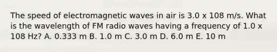 The speed of electromagnetic waves in air is 3.0 x 108 m/s. What is the wavelength of FM radio waves having a frequency of 1.0 x 108 Hz? A. 0.333 m B. 1.0 m C. 3.0 m D. 6.0 m E. 10 m