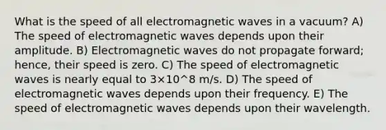 What is the speed of all electromagnetic waves in a vacuum? A) The speed of electromagnetic waves depends upon their amplitude. B) Electromagnetic waves do not propagate forward; hence, their speed is zero. C) The speed of electromagnetic waves is nearly equal to 3×10^8 m/s. D) The speed of electromagnetic waves depends upon their frequency. E) The speed of electromagnetic waves depends upon their wavelength.