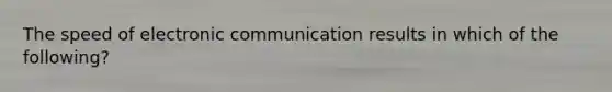 The speed of electronic communication results in which of the following?