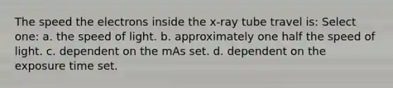 The speed the electrons inside the x-ray tube travel is: Select one: a. the speed of light. b. approximately one half the speed of light. c. dependent on the mAs set. d. dependent on the exposure time set.