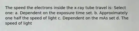 The speed the electrons inside the x-ray tube travel is: Select one: a. Dependent on the exposure time set. b. Approximately one half the speed of light c. Dependent on the mAs set d. The speed of light