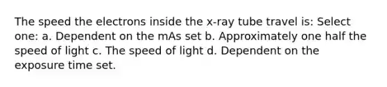 The speed the electrons inside the x-ray tube travel is: Select one: a. Dependent on the mAs set b. Approximately one half the speed of light c. The speed of light d. Dependent on the exposure time set.