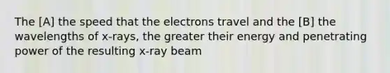 The [A] the speed that the electrons travel and the [B] the wavelengths of x-rays, the greater their energy and penetrating power of the resulting x-ray beam