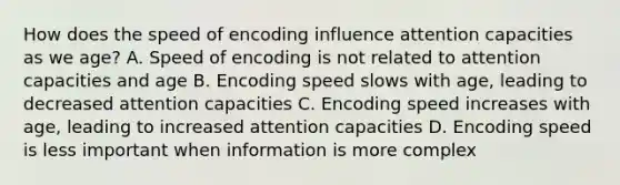 How does the speed of encoding influence attention capacities as we age? A. Speed of encoding is not related to attention capacities and age B. Encoding speed slows with age, leading to decreased attention capacities C. Encoding speed increases with age, leading to increased attention capacities D. Encoding speed is less important when information is more complex