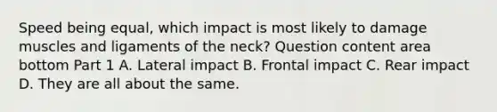 Speed being​ equal, which impact is most likely to damage muscles and ligaments of the​ neck? Question content area bottom Part 1 A. Lateral impact B. Frontal impact C. Rear impact D. They are all about the same.