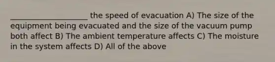 ____________________ the speed of evacuation A) The size of the equipment being evacuated and the size of the vacuum pump both affect B) The ambient temperature affects C) The moisture in the system affects D) All of the above