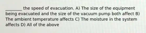 ________ the speed of evacuation. A) The size of the equipment being evacuated and the size of the vacuum pump both affect B) The ambient temperature affects C) The moisture in the system affects D) All of the above