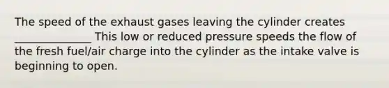 The speed of the exhaust gases leaving the cylinder creates ______________ This low or reduced pressure speeds the flow of the fresh fuel/air charge into the cylinder as the intake valve is beginning to open.