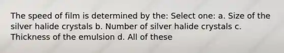 The speed of film is determined by the: Select one: a. Size of the silver halide crystals b. Number of silver halide crystals c. Thickness of the emulsion d. All of these