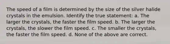 The speed of a film is determined by the size of the silver halide crystals in the emulsion. Identify the true statement: a. The larger the crystals, the faster the film speed. b. The larger the crystals, the slower the film speed. c. The smaller the crystals, the faster the film speed. d. None of the above are correct.