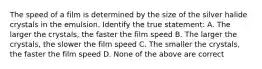 The speed of a film is determined by the size of the silver halide crystals in the emulsion. Identify the true statement: A. The larger the crystals, the faster the film speed B. The larger the crystals, the slower the film speed C. The smaller the crystals, the faster the film speed D. None of the above are correct