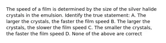 The speed of a film is determined by the size of the silver halide crystals in the emulsion. Identify the true statement: A. The larger the crystals, the faster the film speed B. The larger the crystals, the slower the film speed C. The smaller the crystals, the faster the film speed D. None of the above are correct