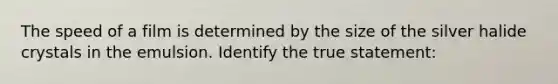 The speed of a film is determined by the size of the silver halide crystals in the emulsion. Identify the true statement: