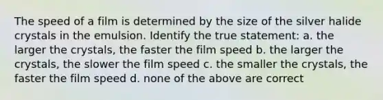 The speed of a film is determined by the size of the silver halide crystals in the emulsion. Identify the true statement: a. the larger the crystals, the faster the film speed b. the larger the crystals, the slower the film speed c. the smaller the crystals, the faster the film speed d. none of the above are correct