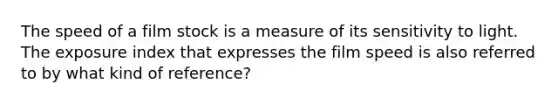 The speed of a film stock is a measure of its sensitivity to light. The exposure index that expresses the film speed is also referred to by what kind of reference?