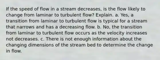 If the speed of flow in a stream decreases, is the flow likely to change from laminar to turbulent flow? Explain. a. Yes, a transition from laminar to turbulent flow is typical for a stream that narrows and has a decreasing flow. b. No, the transition from laminar to turbulent flow occurs as the velocity increases not decreases. c. There is not enough information about the changing dimensions of the stream bed to determine the change in flow.