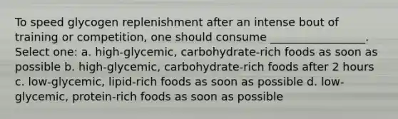 To speed glycogen replenishment after an intense bout of training or competition, one should consume _________________. Select one: a. high-glycemic, carbohydrate-rich foods as soon as possible b. high-glycemic, carbohydrate-rich foods after 2 hours c. low-glycemic, lipid-rich foods as soon as possible d. low-glycemic, protein-rich foods as soon as possible