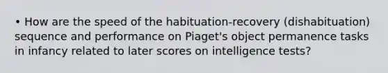 • How are the speed of the habituation-recovery (dishabituation) sequence and performance on Piaget's object permanence tasks in infancy related to later scores on intelligence tests?