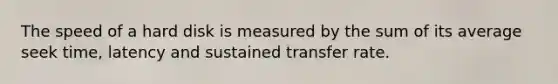 The speed of a hard disk is measured by the sum of its average seek time, latency and sustained transfer rate.