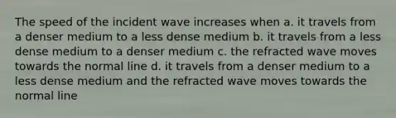 The speed of the incident wave increases when a. it travels from a denser medium to a less dense medium b. it travels from a less dense medium to a denser medium c. the refracted wave moves towards the normal line d. it travels from a denser medium to a less dense medium and the refracted wave moves towards the normal line